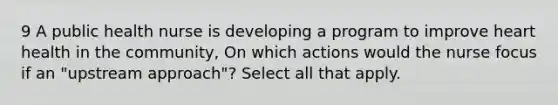 9 A public health nurse is developing a program to improve heart health in the community, On which actions would the nurse focus if an "upstream approach"? Select all that apply.