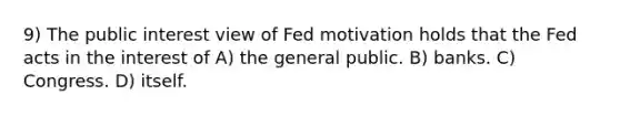 9) The public interest view of Fed motivation holds that the Fed acts in the interest of A) the general public. B) banks. C) Congress. D) itself.