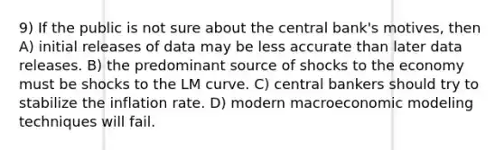 9) If the public is not sure about the central bank's motives, then A) initial releases of data may be less accurate than later data releases. B) the predominant source of shocks to the economy must be shocks to the LM curve. C) central bankers should try to stabilize the inflation rate. D) modern macroeconomic modeling techniques will fail.