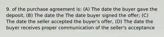 9. of the purchase agreement is: (A) The date the buyer gave the deposit, (B) The date the The date buyer signed the offer; (C) The date the seller accepted the buyer's offer, (D) The date the buyer receives proper communication of the seller's acceptance