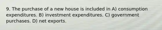 9. The purchase of a new house is included in A) consumption expenditures. B) investment expenditures. C) government purchases. D) net exports.