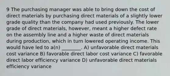 9 The purchasing manager was able to bring down the cost of direct materials by purchasing direct materials of a slightly lower grade quality than the company had used previously. The lower grade of direct materials, however, meant a higher defect rate on the assembly line and a higher waste of direct materials during production, which in turn lowered operating income. This would have led to a(n) ________. A) unfavorable direct materials cost variance B) favorable direct labor cost variance C) favorable direct labor efficiency variance D) unfavorable direct materials efficiency variance