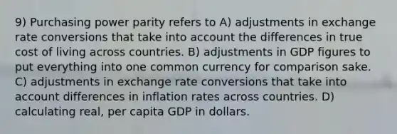 9) Purchasing power parity refers to A) adjustments in exchange rate conversions that take into account the differences in true cost of living across countries. B) adjustments in GDP figures to put everything into one common currency for comparison sake. C) adjustments in exchange rate conversions that take into account differences in inflation rates across countries. D) calculating real, per capita GDP in dollars.