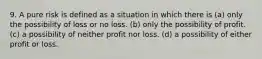 9. A pure risk is defined as a situation in which there is (a) only the possibility of loss or no loss. (b) only the possibility of profit. (c) a possibility of neither profit nor loss. (d) a possibility of either profit or loss.