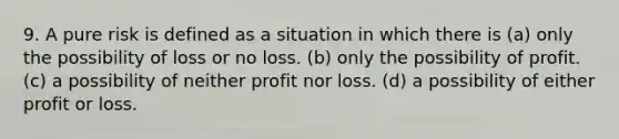 9. A pure risk is defined as a situation in which there is (a) only the possibility of loss or no loss. (b) only the possibility of profit. (c) a possibility of neither profit nor loss. (d) a possibility of either profit or loss.