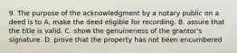 9. The purpose of the acknowledgment by a notary public on a deed is to A. make the deed eligible for recording. B. assure that the title is valid. C. show the genuineness of the grantor's signature. D. prove that the property has not been encumbered