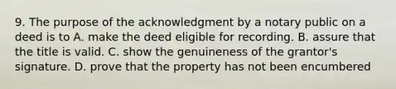 9. The purpose of the acknowledgment by a notary public on a deed is to A. make the deed eligible for recording. B. assure that the title is valid. C. show the genuineness of the grantor's signature. D. prove that the property has not been encumbered