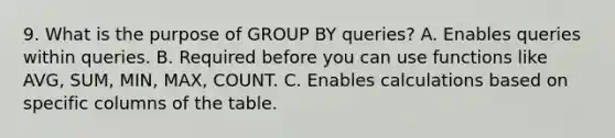 9. What is the purpose of GROUP BY queries? A. Enables queries within queries. B. Required before you can use functions like AVG, SUM, MIN, MAX, COUNT. C. Enables calculations based on specific columns of the table.