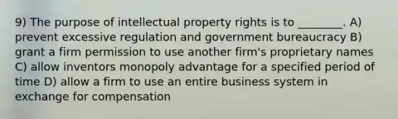 9) The purpose of intellectual property rights is to ________. A) prevent excessive regulation and government bureaucracy B) grant a firm permission to use another firm's proprietary names C) allow inventors monopoly advantage for a specified period of time D) allow a firm to use an entire business system in exchange for compensation