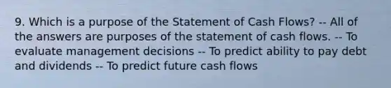 9. Which is a purpose of the Statement of Cash Flows? -- All of the answers are purposes of the statement of cash flows. -- To evaluate management decisions -- To predict ability to pay debt and dividends -- To predict future cash flows