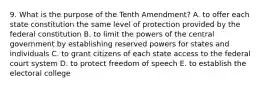 9. What is the purpose of the Tenth Amendment? A. to offer each state constitution the same level of protection provided by the federal constitution B. to limit the powers of the central government by establishing reserved powers for states and individuals C. to grant citizens of each state access to the federal court system D. to protect freedom of speech E. to establish the electoral college