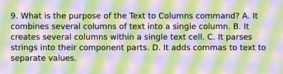 9. What is the purpose of the Text to Columns command? A. It combines several columns of text into a single column. B. It creates several columns within a single text cell. C. It parses strings into their component parts. D. It adds commas to text to separate values.