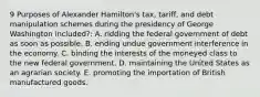 9 Purposes of Alexander Hamilton's tax, tariff, and debt manipulation schemes during the presidency of George Washington included?: A. ridding the federal government of debt as soon as possible. B. ending undue government interference in the economy. C. binding the interests of the moneyed class to the new federal government. D. maintaining the United States as an agrarian society. E. promoting the importation of British manufactured goods.