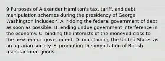 9 Purposes of Alexander Hamilton's tax, tariff, and debt manipulation schemes during the presidency of George Washington included?: A. ridding the federal government of debt as soon as possible. B. ending undue government interference in the economy. C. binding the interests of the moneyed class to the new federal government. D. maintaining the United States as an agrarian society. E. promoting the importation of British manufactured goods.