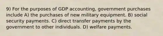 9) For the purposes of GDP accounting, government purchases include A) the purchases of new military equipment. B) social security payments. C) direct transfer payments by the government to other individuals. D) welfare payments.