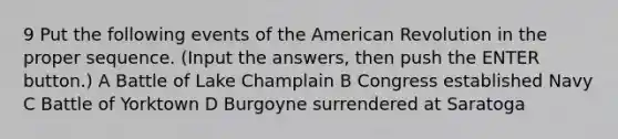 9 Put the following events of the American Revolution in the proper sequence. (Input the answers, then push the ENTER button.) A Battle of Lake Champlain B Congress established Navy C Battle of Yorktown D Burgoyne surrendered at Saratoga