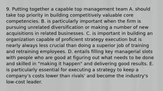 9. Putting together a capable top management team A. should take top priority in building competitively valuable core competencies. B. is particularly important when the firm is pursuing unrelated diversification or making a number of new acquisitions in related businesses. C. is important in building an organization capable of proficient strategy execution but is nearly always less crucial than doing a superior job of training and retraining employees. D. entails filling key managerial slots with people who are good at figuring out what needs to be done and skilled in "making it happen" and delivering good results. E. is particularly essential for executing a strategy to keep a company's costs lower than rivals' and become the industry's low-cost leader.