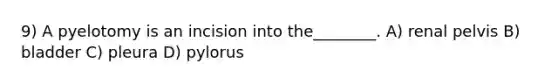 9) A pyelotomy is an incision into the________. A) renal pelvis B) bladder C) pleura D) pylorus