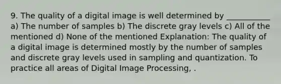 9. The quality of a digital image is well determined by ___________ a) The number of samples b) The discrete gray levels c) All of the mentioned d) None of the mentioned Explanation: The quality of a digital image is determined mostly by the number of samples and discrete gray levels used in sampling and quantization. To practice all areas of Digital Image Processing, .