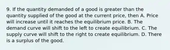 9. If the quantity demanded of a good is greater than the quantity supplied of the good at the current price, then A. Price will increase until it reaches the equilibrium price. B. The demand curve will shift to the left to create equilibrium. C. The supply curve will shift to the right to create equilibrium. D. There is a surplus of the good.