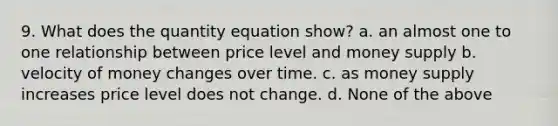 9. What does the quantity equation show? a. an almost one to one relationship between price level and money supply b. velocity of money changes over time. c. as money supply increases price level does not change. d. None of the above