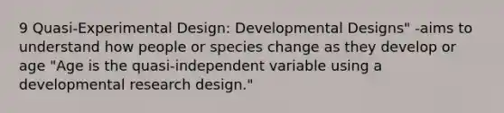 9 Quasi-Experimental Design: Developmental Designs" -aims to understand how people or species change as they develop or age "Age is the quasi-independent variable using a developmental research design."