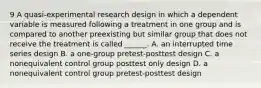 9 A quasi-experimental research design in which a dependent variable is measured following a treatment in one group and is compared to another preexisting but similar group that does not receive the treatment is called ______. A. an interrupted time series design B. a one-group pretest-posttest design C. a nonequivalent control group posttest only design D. a nonequivalent control group pretest-posttest design