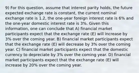 9) For this question, assume that interest parity holds, the future expected exchange rate is constant, the current nominal exchange rate is 1.2, the one-year foreign interest rate is 6% and the one-year domestic interest rate is 3%. Given this information, one can conclude that A) financial market participants expect that the exchange rate (E) will increase by 3% over the coming year. B) financial market participants expect that the exchange rate (E) will decrease by 3% over the coming year. C) financial market participants expect that the domestic currency to depreciate by 3% over the coming year. D) financial market participants expect that the exchange rate (E) will increase by 20% over the coming year.