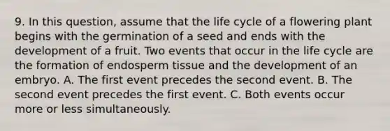 9. In this question, assume that the life cycle of a flowering plant begins with the germination of a seed and ends with the development of a fruit. Two events that occur in the life cycle are the formation of endosperm tissue and the development of an embryo. A. The first event precedes the second event. B. The second event precedes the first event. C. Both events occur more or less simultaneously.