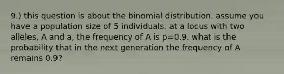 9.) this question is about the binomial distribution. assume you have a population size of 5 individuals. at a locus with two alleles, A and a, the frequency of A is p=0.9. what is the probability that in the next generation the frequency of A remains 0.9?