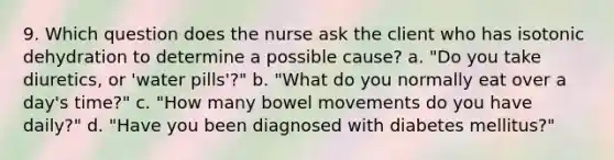 9. Which question does the nurse ask the client who has isotonic dehydration to determine a possible cause? a. "Do you take diuretics, or 'water pills'?" b. "What do you normally eat over a day's time?" c. "How many bowel movements do you have daily?" d. "Have you been diagnosed with diabetes mellitus?"