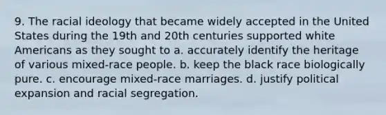 9. The racial ideology that became widely accepted in the United States during the 19th and 20th centuries supported white Americans as they sought to a. accurately identify the heritage of various mixed-race people. b. keep the black race biologically pure. c. encourage mixed-race marriages. d. justify political expansion and racial segregation.