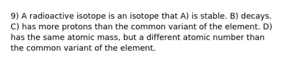 9) A radioactive isotope is an isotope that A) is stable. B) decays. C) has more protons than the common variant of the element. D) has the same atomic mass, but a different atomic number than the common variant of the element.