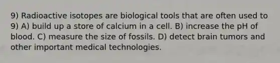 9) Radioactive isotopes are biological tools that are often used to 9) A) build up a store of calcium in a cell. B) increase the pH of blood. C) measure the size of fossils. D) detect brain tumors and other important medical technologies.