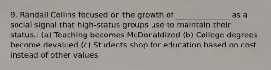 9. Randall Collins focused on the growth of ______________ as a social signal that high-status groups use to maintain their status.: (a) Teaching becomes McDonaldized (b) College degrees become devalued (c) Students shop for education based on cost instead of other values