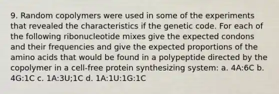 9. Random copolymers were used in some of the experiments that revealed the characteristics if the genetic code. For each of the following ribonucleotide mixes give the expected condons and their frequencies and give the expected proportions of the amino acids that would be found in a polypeptide directed by the copolymer in a cell-free protein synthesizing system: a. 4A:6C b. 4G:1C c. 1A:3U;1C d. 1A:1U:1G:1C