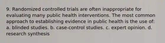 9. Randomized controlled trials are often inappropriate for evaluating many public health interventions. The most common approach to establishing evidence in public health is the use of: a. blinded studies. b. case-control studies. c. expert opinion. d. research synthesis