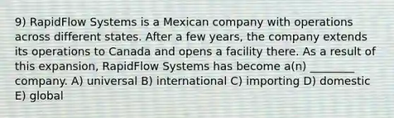 9) RapidFlow Systems is a Mexican company with operations across different states. After a few years, the company extends its operations to Canada and opens a facility there. As a result of this expansion, RapidFlow Systems has become a(n) ________ company. A) universal B) international C) importing D) domestic E) global