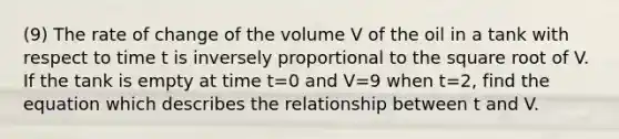 (9) The rate of change of the volume V of the oil in a tank with respect to time t is inversely proportional to the square root of V. If the tank is empty at time t=0 and V=9 when t=2, find the equation which describes the relationship between t and V.