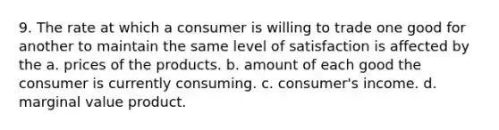 9. The rate at which a consumer is willing to trade one good for another to maintain the same level of satisfaction is affected by the a. prices of the products. b. amount of each good the consumer is currently consuming. c. consumer's income. d. marginal value product.