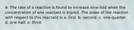 9. The rate of a reaction is found to increase nine-fold when the concentration of one reactant is tripled. The order of the reaction with respect to this reactant is a. first. b. second. c. one-quarter. d. one-half. e. third.