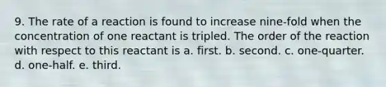 9. The rate of a reaction is found to increase nine-fold when the concentration of one reactant is tripled. The order of the reaction with respect to this reactant is a. first. b. second. c. one-quarter. d. one-half. e. third.