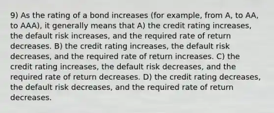 9) As the rating of a bond increases (for example, from A, to AA, to AAA), it generally means that A) the credit rating increases, the default risk increases, and the required rate of return decreases. B) the credit rating increases, the default risk decreases, and the required rate of return increases. C) the credit rating increases, the default risk decreases, and the required rate of return decreases. D) the credit rating decreases, the default risk decreases, and the required rate of return decreases.