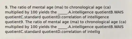 9. The ratio of mental age (ma) to chronological age (ca) multiplied by 100 yields the _____.A.intelligence quotientB.WAIS quotientC.standard quotientD.correlation of intelligence quotient9. The ratio of mental age (ma) to chronological age (ca) multiplied by 100 yields the _____.A.intelligence quotientB.WAIS quotientC.standard quotientD.correlation of intellig