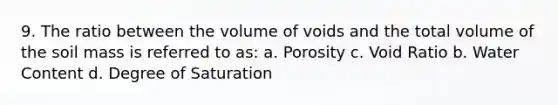 9. The ratio between the volume of voids and the total volume of the soil mass is referred to as: a. Porosity c. Void Ratio b. Water Content d. Degree of Saturation