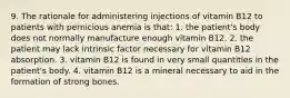 9. The rationale for administering injections of vitamin B12 to patients with pernicious anemia is that: 1. the patient's body does not normally manufacture enough vitamin B12. 2. the patient may lack intrinsic factor necessary for vitamin B12 absorption. 3. vitamin B12 is found in very small quantities in the patient's body. 4. vitamin B12 is a mineral necessary to aid in the formation of strong bones.