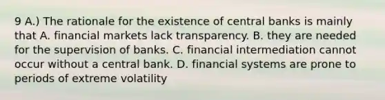 9 A.) The rationale for the existence of central banks is mainly that A. financial markets lack transparency. B. they are needed for the supervision of banks. C. financial intermediation cannot occur without a central bank. D. financial systems are prone to periods of extreme volatility