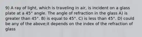 9) A ray of light, which is traveling in air, is incident on a glass plate at a 45° angle. The angle of refraction in the glass A) is <a href='https://www.questionai.com/knowledge/ktgHnBD4o3-greater-than' class='anchor-knowledge'>greater than</a> 45°. B) is equal to 45°. C) is <a href='https://www.questionai.com/knowledge/k7BtlYpAMX-less-than' class='anchor-knowledge'>less than</a> 45°. D) could be any of the above;it depends on the index of the refraction of glass