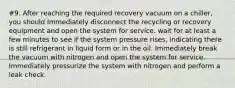 #9. After reaching the required recovery vacuum on a chiller, you should Immediately disconnect the recycling or recovery equipment and open the system for service. wait for at least a few minutes to see if the system pressure rises, indicating there is still refrigerant in liquid form or in the oil. Immediately break the vacuum with nitrogen and open the system for service. Immediately pressurize the system with nitrogen and perform a leak check.