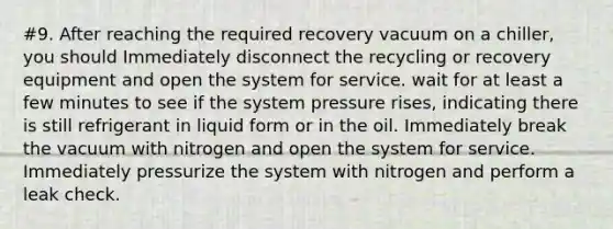 #9. After reaching the required recovery vacuum on a chiller, you should Immediately disconnect the recycling or recovery equipment and open the system for service. wait for at least a few minutes to see if the system pressure rises, indicating there is still refrigerant in liquid form or in the oil. Immediately break the vacuum with nitrogen and open the system for service. Immediately pressurize the system with nitrogen and perform a leak check.